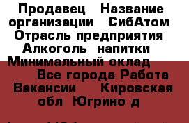 Продавец › Название организации ­ СибАтом › Отрасль предприятия ­ Алкоголь, напитки › Минимальный оклад ­ 16 000 - Все города Работа » Вакансии   . Кировская обл.,Югрино д.